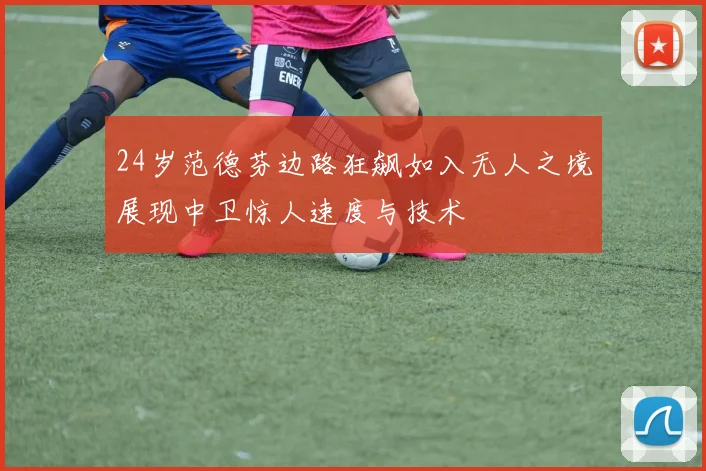 24岁范德芬边路狂飙如入无人之境展现中卫惊人速度与技术