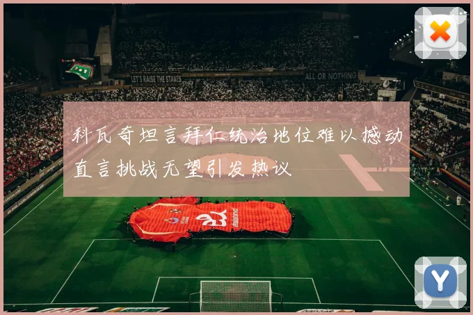 科瓦奇坦言拜仁统治地位难以撼动直言挑战无望引发热议