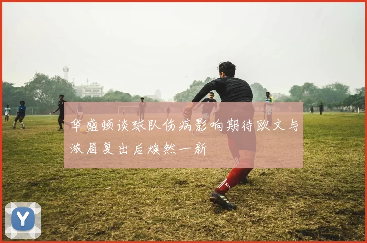 华盛顿谈球队伤病影响期待欧文与浓眉复出后焕然一新