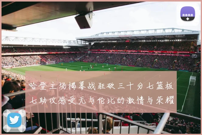 哈登主场揭幕战狂砍三十分七篮板七助攻感受无与伦比的激情与荣耀