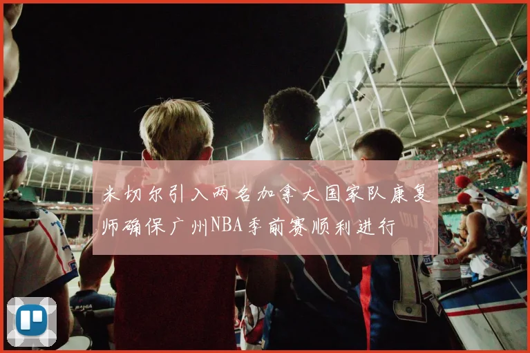 米切尔引入两名加拿大国家队康复师确保广州NBA季前赛顺利进行