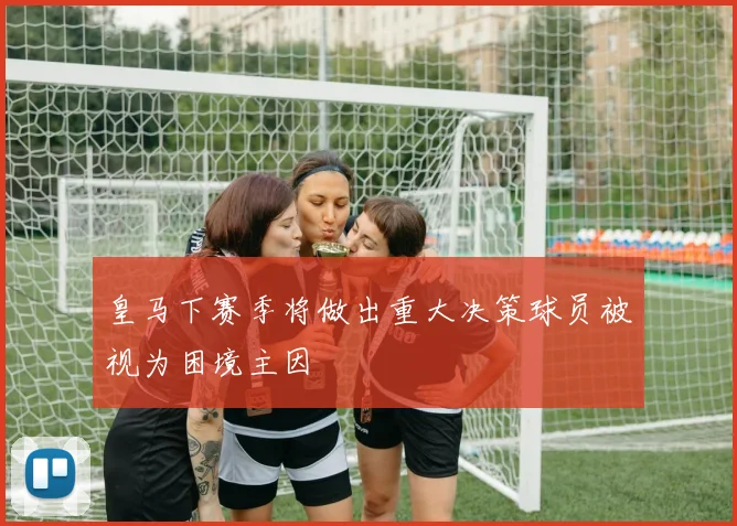 皇马下赛季将做出重大决策球员被视为困境主因