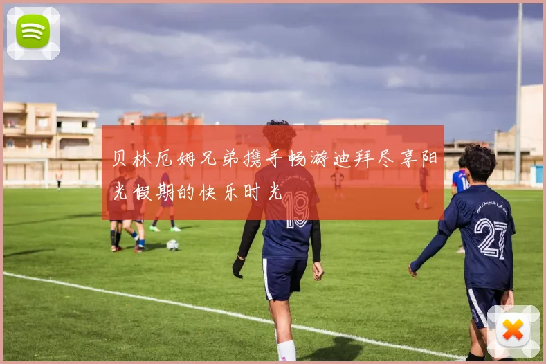 贝林厄姆兄弟携手畅游迪拜尽享阳光假期的快乐时光