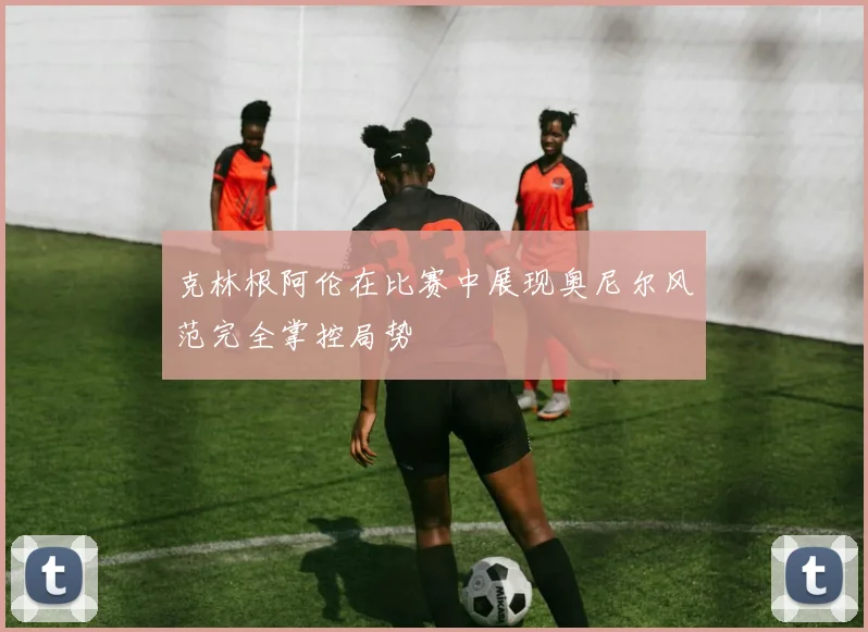 克林根阿伦在比赛中展现奥尼尔风范完全掌控局势