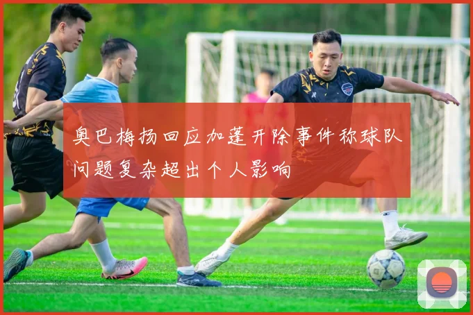 奥巴梅扬回应加蓬开除事件称球队问题复杂超出个人影响