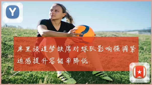 库里谈追梦缺席对球队影响强调紧迫感提升容错率降低