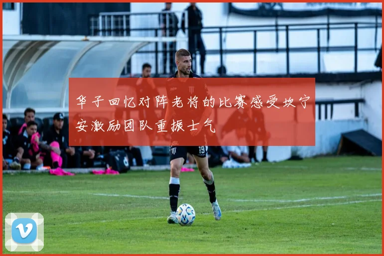 华子回忆对阵老将的比赛感受坎宁安激励团队重振士气