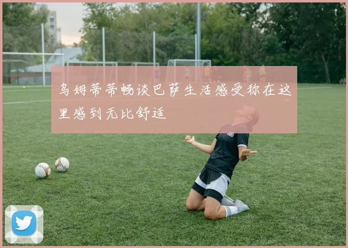 乌姆蒂蒂畅谈巴萨生活感受称在这里感到无比舒适
