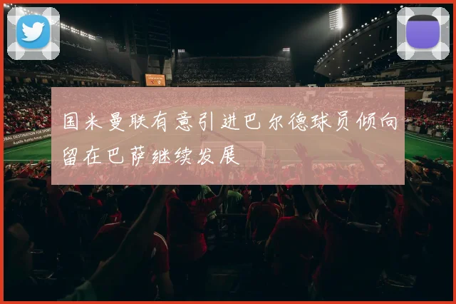 国米曼联有意引进巴尔德球员倾向留在巴萨继续发展