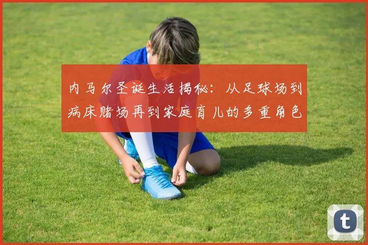 内马尔圣诞生活揭秘：从足球场到病床赌场再到家庭育儿的多重角色