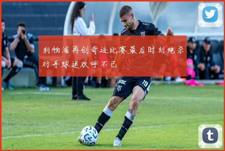 利物浦再创奇迹比赛最后时刻绝杀对手球迷欢呼不已