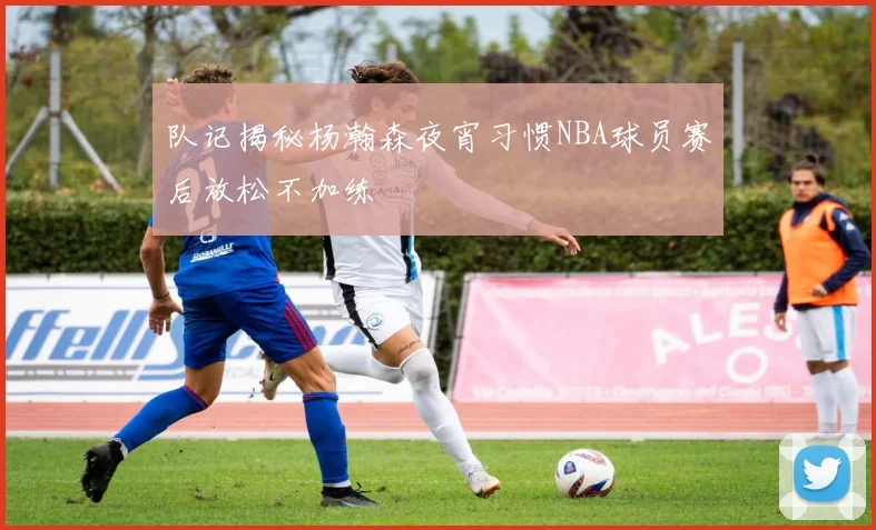 队记揭秘杨瀚森夜宵习惯NBA球员赛后放松不加练