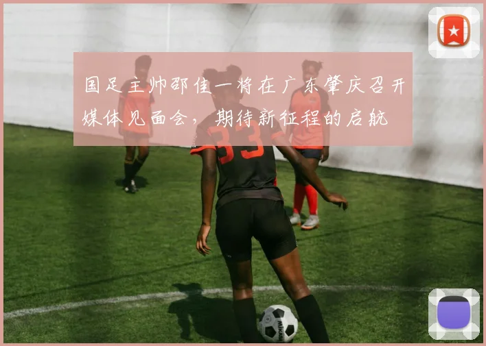 国足主帅邵佳一将在广东肇庆召开媒体见面会，期待新征程的启航