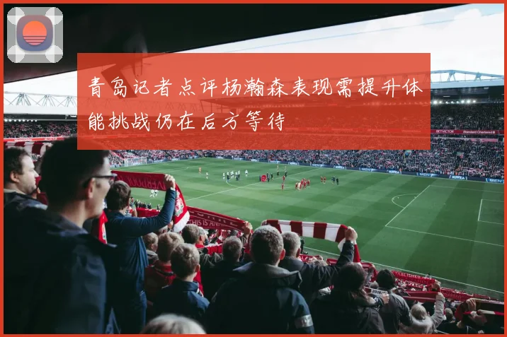 青岛记者点评杨瀚森表现需提升体能挑战仍在后方等待
