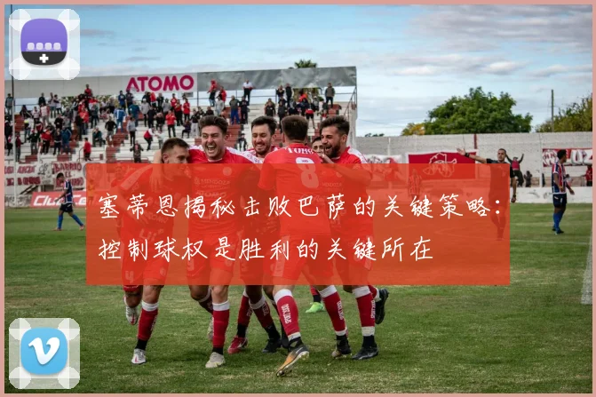 塞蒂恩揭秘击败巴萨的关键策略：控制球权是胜利的关键所在
