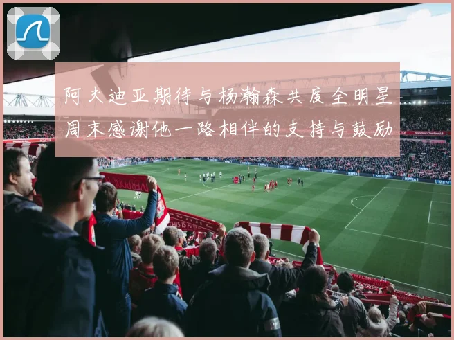 阿夫迪亚期待与杨瀚森共度全明星周末感谢他一路相伴的支持与鼓励