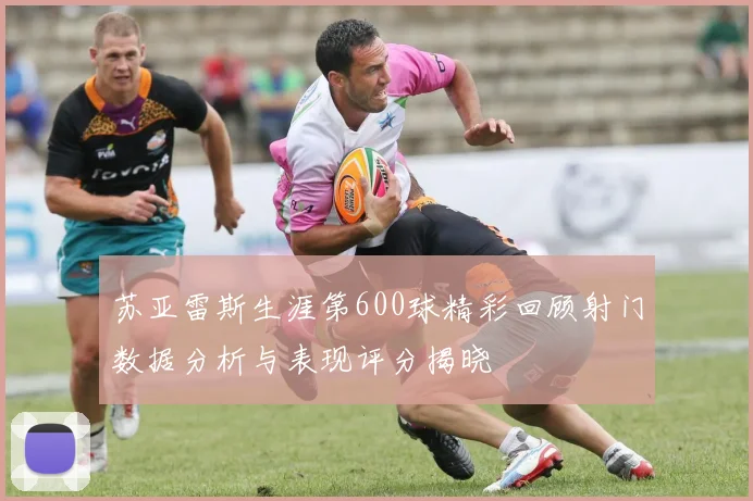 苏亚雷斯生涯第600球精彩回顾射门数据分析与表现评分揭晓