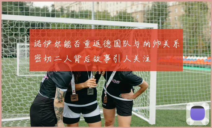 诺伊尔能否重返德国队与纳帅关系密切二人背后故事引人关注