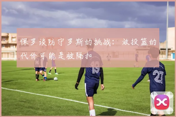 保罗谈防守罗斯的挑战：放投篮的代价可能是被隔扣