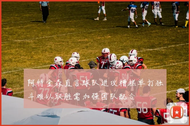阿特金森直言球队进攻糟糕单打独斗难以取胜需加强团队配合
