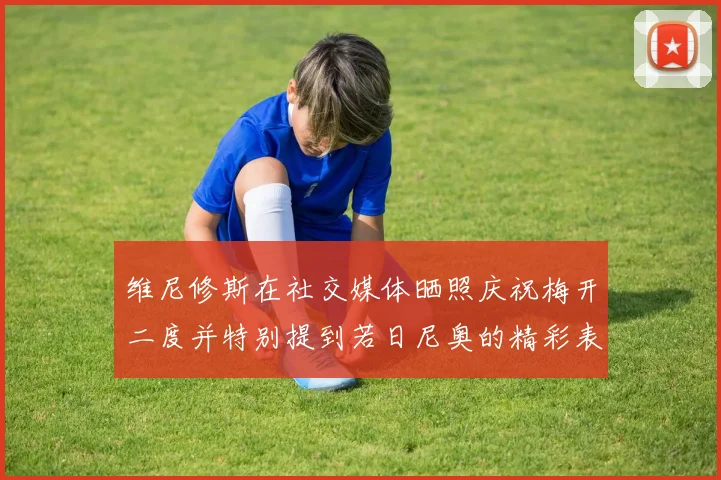 维尼修斯在社交媒体晒照庆祝梅开二度并特别提到若日尼奥的精彩表现